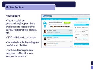 Mídias Sociais


Foursquare
rede social de
geolocalização, permite a
avaliação de locais como
bares, restaurantes, hotéis,
etc.
170 milhões de usuários
entusiastas da tecnologia e
usuários do Twitter.
embora tenha poucos
adeptos no Brasil, é um
serviço promissor
 