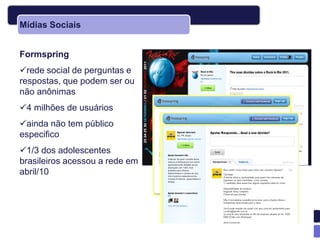 Mídias Sociais


Formspring
rede social de perguntas e
respostas, que podem ser ou
não anônimas
4 milhões de usuários
ainda não tem público
especifico
1/3 dos adolescentes
brasileiros acessou a rede em
abril/10
 