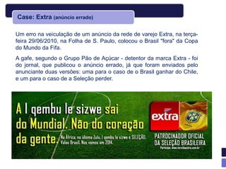 Case: Extra (anúncio errado)

Um erro na veiculação de um anúncio da rede de varejo Extra, na terça-
feira 29/06/2010, na Folha de S. Paulo, colocou o Brasil "fora" da Copa
do Mundo da Fifa.
A gafe, segundo o Grupo Pão de Açúcar - detentor da marca Extra - foi
do jornal, que publicou o anúncio errado, já que foram enviados pelo
anunciante duas versões: uma para o caso de o Brasil ganhar do Chile,
e um para o caso de a Seleção perder.
 