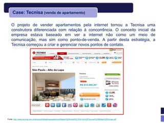 Case: Tecnisa (venda de apartamento)

    O projeto de vender apartamentos pela internet tornou a Tecnisa uma
    construtora diferenciada com relação à concorrência. O conceito inicial da
    empresa estava baseado em ver a internet não como um meio de
    comunicação, mas sim como ponto-de-venda. A partir desta estratégia, a
    Tecnisa começou a criar e gerenciar novos pontos de contato.




Fonte: http://www.tecnisa.com.br/arquivos/trabalhosacademicos/Master%20Imobili%C3%A1rio%20Tecnisa%20Midias%20Sociais.pdf
 