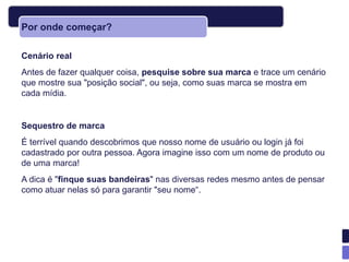 Por onde começar?

Cenário real
Antes de fazer qualquer coisa, pesquise sobre sua marca e trace um cenário
que mostre sua "posição social", ou seja, como suas marca se mostra em
cada mídia.


Sequestro de marca
É terrível quando descobrimos que nosso nome de usuário ou login já foi
cadastrado por outra pessoa. Agora imagine isso com um nome de produto ou
de uma marca!
A dica é "finque suas bandeiras" nas diversas redes mesmo antes de pensar
como atuar nelas só para garantir "seu nome―.
 