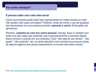 Por onde começar?

É preciso saber usar cada rede social
Como sua empresa pode estar bem representada em redes sociais se você
não souber usar cada uma delas? Portanto, antes de iniciar o uso de qualquer
das ferramentas em sua empresa primeiro aprenda a usá-la. Evite gafes por
ignorância.
Primeiro, cadastre-se com seu nome pessoal, interaja, fique à vontade com
cada uma das redes que pretende usar corporativamente e somente depois
disso comece a usá-las em sua empresa. Caso ―não seja do seu tempo‖, ―não
goste‖, ―não entenda‖, etc. ou tente descobrir como funciona ou procure ajuda
de alguma agência que possa assessorá-lo no mundo das redes sociais.




Fonte: http://www.blogmidia8.com/2010/09/guia-de-redes-sociais-para-empresas.html
 