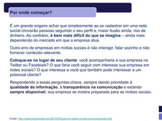 Por onde começar?

É um grande engano achar que simplesmente ao se cadastrar em uma rede
social choverão pessoas seguindo o seu perfil e, maior ilusão ainda, rios de
dinheiro. Ao contrário, é bem mais difícil do que se imagina – ainda mais
dependendo do mercado em que a empresa atua.
Outro erro de empresas em mídias sociais é não interagir, falar sozinho e não
fornecer conteúdo relevante.
Coloque-se no lugar de seu cliente: você acompanharia a sua empresa no
Twitter ou Facebook? O que faria você seguir com interesse sua empresa em
redes sociais? O que interessa a você que também pode interessar a um
potencial cliente?
Respondendo a essas perguntas-chave, sempre dando prioridade à
qualidade da informação, à transparência na comunicação e estando
sempre disponível, sua empresa se mostra preparada para as mídias sociais.




Fonte: http://www.blogmidia8.com/2010/09/guia-de-redes-sociais-para-empresas.html
 