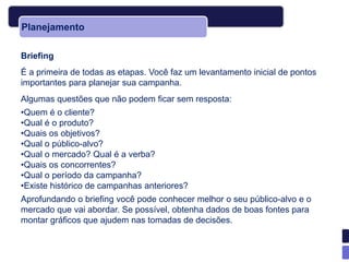 Planejamento

Briefing
É a primeira de todas as etapas. Você faz um levantamento inicial de pontos
importantes para planejar sua campanha.
Algumas questões que não podem ficar sem resposta:
•Quem é o cliente?
•Qual é o produto?
•Quais os objetivos?
•Qual o público-alvo?
•Qual o mercado? Qual é a verba?
•Quais os concorrentes?
•Qual o período da campanha?
•Existe histórico de campanhas anteriores?
Aprofundando o briefing você pode conhecer melhor o seu público-alvo e o
mercado que vai abordar. Se possível, obtenha dados de boas fontes para
montar gráficos que ajudem nas tomadas de decisões.
 