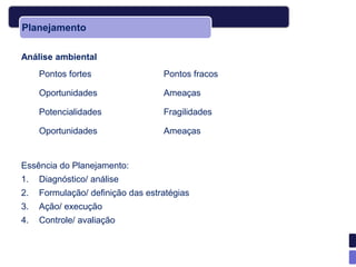 Planejamento

Análise ambiental
     Pontos fortes                 Pontos fracos

     Oportunidades                 Ameaças

     Potencialidades               Fragilidades

     Oportunidades                 Ameaças


Essência do Planejamento:
1.   Diagnóstico/ análise
2.   Formulação/ definição das estratégias
3.   Ação/ execução
4.   Controle/ avaliação
 