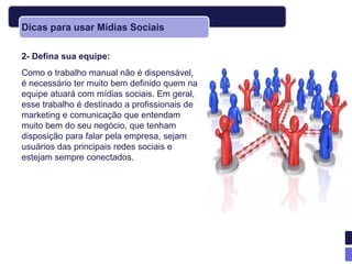 Dicas para usar Mídias Sociais

2- Defina sua equipe:
Como o trabalho manual não é dispensável,
é necessário ter muito bem definido quem na
equipe atuará com mídias sociais. Em geral,
esse trabalho é destinado a profissionais de
marketing e comunicação que entendam
muito bem do seu negócio, que tenham
disposição para falar pela empresa, sejam
usuários das principais redes sociais e
estejam sempre conectados.
 