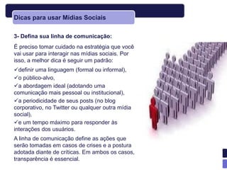 Dicas para usar Mídias Sociais

3- Defina sua linha de comunicação:
É preciso tomar cuidado na estratégia que você
vai usar para interagir nas mídias sociais. Por
isso, a melhor dica é seguir um padrão:
definir uma linguagem (formal ou informal),
o público-alvo,
a abordagem ideal (adotando uma
comunicação mais pessoal ou institucional),
a periodicidade de seus posts (no blog
corporativo, no Twitter ou qualquer outra mídia
social),
e um tempo máximo para responder às
interações dos usuários.
A linha de comunicação define as ações que
serão tomadas em casos de crises e a postura
adotada diante de críticas. Em ambos os casos,
transparência é essencial.
 