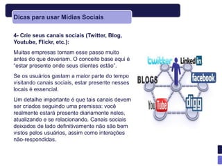 Dicas para usar Mídias Sociais

4- Crie seus canais sociais (Twitter, Blog,
Youtube, Flickr, etc.):
Muitas empresas tomam esse passo muito
antes do que deveriam. O conceito base aqui é
―estar presente onde seus clientes estão‖.
Se os usuários gastam a maior parte do tempo
visitando canais sociais, estar presente nesses
locais é essencial.
Um detalhe importante é que tais canais devem
ser criados seguindo uma premissa: você
realmente estará presente diariamente neles,
atualizando e se relacionando. Canais sociais
deixados de lado definitivamente não são bem
vistos pelos usuários, assim como interações
não-respondidas.
 