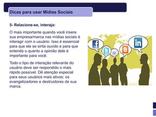 Dicas para usar Mídias Sociais

5- Relacione-se, interaja:
O mais importante quando você insere
sua empresa/marca nas mídias sociais é
interagir com o usuário. Isso é essencial
para que ele se sinta ouvido e para que
entenda o quanto a opinião dele é
importante para você.
Todo o tipo de interação relevante do
usuário deve ser respondido o mais
rápido possível. Dê atenção especial
para seus usuários mais ativos: os
evangelizadores e destruidores de sua
marca.
 