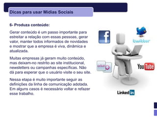 Dicas para usar Mídias Sociais

6- Produza conteúdo:
Gerar conteúdo é um passo importante para
estreitar a relação com essas pessoas, gerar
valor, manter todos informados de novidades
e mostrar que a empresa é viva, dinâmica e
atualizada.
Muitas empresas já geram muito conteúdo,
mas deixam-no restrito ao site institucional,
newsletters ou campanhas específicas. Não
dá para esperar que o usuário visite o seu site.
Nessa etapa é muito importante seguir as
definições da linha de comunicação adotada.
Em alguns casos é necessário voltar e refazer
esse trabalho.
 