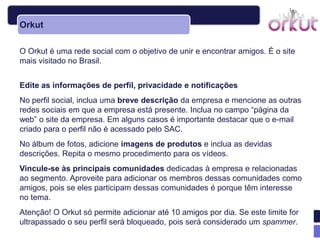 Orkut

O Orkut é uma rede social com o objetivo de unir e encontrar amigos. É o site
mais visitado no Brasil.


Edite as informações de perfil, privacidade e notificações
No perfil social, inclua uma breve descrição da empresa e mencione as outras
redes sociais em que a empresa está presente. Inclua no campo ―página da
web‖ o site da empresa. Em alguns casos é importante destacar que o e-mail
criado para o perfil não é acessado pelo SAC.
No álbum de fotos, adicione imagens de produtos e inclua as devidas
descrições. Repita o mesmo procedimento para os vídeos.
Vincule-se às principais comunidades dedicadas à empresa e relacionadas
ao segmento. Aproveite para adicionar os membros dessas comunidades como
amigos, pois se eles participam dessas comunidades é porque têm interesse
no tema.
Atenção! O Orkut só permite adicionar até 10 amigos por dia. Se este limite for
ultrapassado o seu perfil será bloqueado, pois será considerado um spammer.
 
