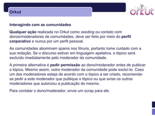 Orkut

Interagindo com as comunidades
Qualquer ação realizada no Orkut como seeding ou contato com
donos/moderadores de comunidades, deve ser feito por meio do perfil
corporativo e nunca por um perfil pessoal.
As comunidades abominam spams nos fóruns, portanto tome cuidado com a
sua redação. Se o discurso estiver em linguagem apelativa, o tópico será
excluído imediatamente pelo moderador da comunidade.
A primeira alternativa é pedir permissão ao dono/moderador antes de publicar
o tópico. Mesmo assim, outro moderador da comunidade pode excluí-lo. Caso
um dos moderadores esteja de acordo com o tópico a ser criado, recomenda-
se pedir a este moderador que publique o tópico ou que avise os outros
moderadores que autorizou a publicação do mesmo.
Para contatar o dono/moderador, envie um scrap para ele.
 