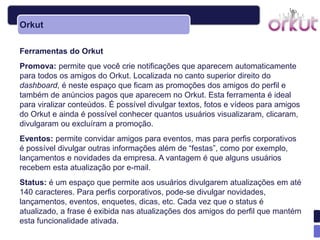 Orkut

Ferramentas do Orkut
Promova: permite que você crie notificações que aparecem automaticamente
para todos os amigos do Orkut. Localizada no canto superior direito do
dashboard, é neste espaço que ficam as promoções dos amigos do perfil e
também de anúncios pagos que aparecem no Orkut. Esta ferramenta é ideal
para viralizar conteúdos. É possível divulgar textos, fotos e vídeos para amigos
do Orkut e ainda é possível conhecer quantos usuários visualizaram, clicaram,
divulgaram ou excluíram a promoção.
Eventos: permite convidar amigos para eventos, mas para perfis corporativos
é possível divulgar outras informações além de ―festas‖, como por exemplo,
lançamentos e novidades da empresa. A vantagem é que alguns usuários
recebem esta atualização por e-mail.
Status: é um espaço que permite aos usuários divulgarem atualizações em até
140 caracteres. Para perfis corporativos, pode-se divulgar novidades,
lançamentos, eventos, enquetes, dicas, etc. Cada vez que o status é
atualizado, a frase é exibida nas atualizações dos amigos do perfil que mantém
esta funcionalidade ativada.
 
