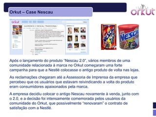 Orkut – Case Nescau




Após o lançamento do produto ―Nescau 2.0‖, vários membros de uma
comunidade relacionada à marca no Orkut começaram uma forte
campanha para que a Nestlé colocasse o antigo produto de volta nas lojas.
As reclamações chegaram até a Assessoria de Imprensa da empresa que
percebeu que os usuários que estavam reivindicando a volta do produto
eram consumidores apaixonados pela marca.
A empresa decidiu colocar o antigo Nescau novamente à venda, junto com
o 2.0, e a decisão foi intensamente comemorada pelos usuários da
comunidade do Orkut, que possivelmente ―renovaram‖ o contrato de
satisfação com a Nestlé.
 