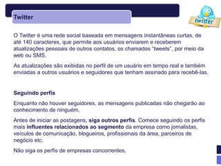 Twitter

O Twitter é uma rede social baseada em mensagens instantâneas curtas, de
até 140 caracteres, que permite aos usuários enviarem e receberem
atualizações pessoais de outros contatos, os chamados ―tweets‖, por meio da
web ou SMS.
As atualizações são exibidas no perfil de um usuário em tempo real e também
enviadas a outros usuários e seguidores que tenham assinado para recebê-las.


Seguindo perfis
Enquanto não houver seguidores, as mensagens publicadas não chegarão ao
conhecimento de ninguém.
Antes de iniciar as postagens, siga outros perfis. Comece seguindo os perfis
mais influentes relacionados ao segmento da empresa como jornalistas,
veículos de comunicação, blogueiros, profissionais da área, parceiros de
negócio etc.
Não siga os perfis de empresas concorrentes.
 