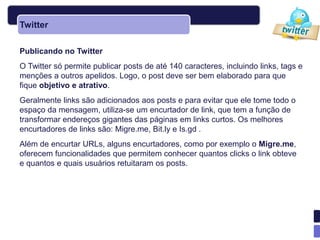 Twitter

Publicando no Twitter
O Twitter só permite publicar posts de até 140 caracteres, incluindo links, tags e
menções a outros apelidos. Logo, o post deve ser bem elaborado para que
fique objetivo e atrativo.
Geralmente links são adicionados aos posts e para evitar que ele tome todo o
espaço da mensagem, utiliza-se um encurtador de link, que tem a função de
transformar endereços gigantes das páginas em links curtos. Os melhores
encurtadores de links são: Migre.me, Bit.ly e Is.gd .
Além de encurtar URLs, alguns encurtadores, como por exemplo o Migre.me,
oferecem funcionalidades que permitem conhecer quantos clicks o link obteve
e quantos e quais usuários retuitaram os posts.
 