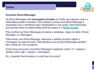 Twitter

Enviando Direct Messages
As Direct Messages são mensagens privadas no Twitter que apenas você e o
destinatário podem visualizar. Para receber e enviar uma Direct Message é
necessário que o remetente siga o destinatário e vice-versa. Uma ferramenta
que permite saber se determinado perfil lhe segue é o Twitter Grader.
Para verificar as Direct Messages enviadas e recebidas, clique no botão ―Direct
Message‖ ou ―Messages‖.
Para enviar uma Direct Message, selecione o apelido na lista e digite a
mensagem na caixa de texto. Vale destacar que as Direct Messages também
têm o limite de 140 caracteres.
Outra forma de enviar uma Direct Message é digitando a letra ―d‖ + espaço +
apelido (sem o @) + espaço + mensagem.
Ex.: d apelido Você recebeu o e-mail que lhe enviei?
 