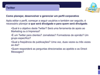 Twitter

Como planejar, desenvolver e gerenciar um perfil corporativo
Após editar o perfil, começar a seguir usuários e também ser seguido, é
necessário planejar o que será divulgado e para quem será divulgado.
    •Qual é o objetivo deste Twitter? Será uma ferramenta de apoio ao
    Marketing ou à Imprensa?
    •É um Twitter para clientes? Jornalistas? Formadores de opinião? Um
    grupo específico?
    •Qual a freqüência de publicações? Uma vez, duas vezes ou três vezes
    ao dia?
    •Quem responderá as perguntas direcionadas ao apelido e as Direct
    Messages?
 