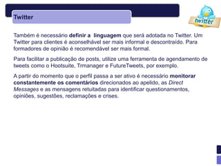 Twitter

Também é necessário definir a linguagem que será adotada no Twitter. Um
Twitter para clientes é aconselhável ser mais informal e descontraído. Para
formadores de opinião é recomendável ser mais formal.
Para facilitar a publicação de posts, utilize uma ferramenta de agendamento de
tweets como o Hootsuite, Trmanager e FutureTweets, por exemplo.
A partir do momento que o perfil passa a ser ativo é necessário monitorar
constantemente os comentários direcionados ao apelido, as Direct
Messages e as mensagens retuitadas para identificar questionamentos,
opiniões, sugestões, reclamações e crises.
 