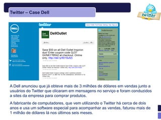 Twitter – Case Dell




A Dell anunciou que já obteve mais de 3 milhões de dólares em vendas junto a
usuários do Twitter que clicaram em mensagens no serviço e foram conduzidos
a sites da empresa para comprar produtos.
A fabricante de computadores, que vem utilizando o Twitter há cerca de dois
anos e usa um software especial para acompanhar as vendas, faturou mais de
1 milhão de dólares lá nos últimos seis meses.
 