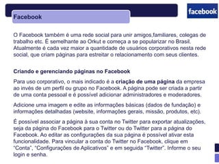 Facebook

O Facebook também é uma rede social para unir amigos,familiares, colegas de
trabalho etc. É semelhante ao Orkut e começa a se popularizar no Brasil.
Atualmente é cada vez maior a quantidade de usuários corporativos nesta rede
social, que criam páginas para estreitar o relacionamento com seus clientes.


Criando e gerenciando páginas no Facebook
Para uso corporativo, o mais indicado é a criação de uma página da empresa
ao invés de um perfil ou grupo no Facebook. A página pode ser criada a partir
de uma conta pessoal e é possível adicionar administradores e moderadores.
Adicione uma imagem e edite as informações básicas (dados de fundação) e
informações detalhadas (website, informações gerais, missão, produtos, etc).
É possível associar a página à sua conta no Twitter para exportar atualizações,
seja da página do Facebook para o Twitter ou do Twitter para a página do
Facebook. Ao editar as configurações da sua página é possível ativar esta
funcionalidade. Para vincular a conta do Twitter no Facebook, clique em
―Conta‖, ―Configurações de Aplicativos‖ e em seguida ―Twitter‖. Informe o seu
login e senha.
 