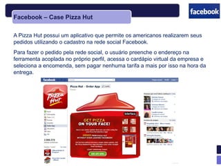 Facebook – Case Pizza Hut

A Pizza Hut possui um aplicativo que permite os americanos realizarem seus
pedidos utilizando o cadastro na rede social Facebook.
Para fazer o pedido pela rede social, o usuário preenche o endereço na
ferramenta acoplada no próprio perfil, acessa o cardápio virtual da empresa e
seleciona a encomenda, sem pagar nenhuma tarifa a mais por isso na hora da
entrega.
 