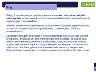Ning

O Ning é um serviço que permite que seus usuários criem suas próprias
redes sociais, podendo explorar todas as características de compartilhamento,
comunicação e interatividade.
Além do alto nível de customização, o Ning oferece soluções específicas para
nichos com modelos separados por editorias, como esporte, política e
entretenimento.
A principal vantagem de se usar o Ning é a liberdade que ele oferece ao criar
uma página. Separado por sete editoriais (política, esportes, causas sociais,
marcas, entretenimento, música e publicações), o usuário encontra no Ning
todo suporte necessário para criar, por exemplo, um site para uma campanha
política que permita organizar os cabos eleitorais, membros do partido e
eleitores dentro de um mesmo ambiente, com comunicação direta entre todos.
.
 