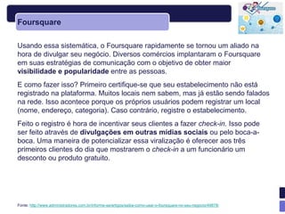 Foursquare

Usando essa sistemática, o Foursquare rapidamente se tornou um aliado na
hora de divulgar seu negócio. Diversos comércios implantaram o Foursquare
em suas estratégias de comunicação com o objetivo de obter maior
visibilidade e popularidade entre as pessoas.
E como fazer isso? Primeiro certifique-se que seu estabelecimento não está
registrado na plataforma. Muitos locais nem sabem, mas já estão sendo falados
na rede. Isso acontece porque os próprios usuários podem registrar um local
(nome, endereço, categoria). Caso contrário, registre o estabelecimento.
Feito o registro é hora de incentivar seus clientes a fazer check-in. Isso pode
ser feito através de divulgações em outras mídias sociais ou pelo boca-a-
boca. Uma maneira de potencializar essa viralização é oferecer aos três
primeiros clientes do dia que mostrarem o check-in a um funcionário um
desconto ou produto gratuito.




Fonte: http://www.administradores.com.br/informe-se/artigos/saiba-como-usar-o-foursquare-no-seu-negocio/49878/
 