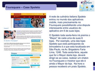 Foursquare – Case Spoleto


                            A rede de culinária italiana Spoleto
                            entrou no mundo dos aplicativos
                            mobile, mais precisamente no
                            Foursquare possibilitando uma disputa
                            interessante entre usuários do
                            aplicativo em 6 de suas lojas.
                            O Spoleto toda sexta-feira irá premia o
                            ―Mayor‖ de cada uma de suas 6
                            lojas. Por exemplo, uma das lojas
                            Spoleto que está participando da
                            brincadeira é a que esta localizada em
                            São Paulo, na Av. Brigadeiro Faria
                            Lima, 1246. Toda sexta-feira, aquele
                            que for o Mayor desta loja, deverá
                            dirigir-se ao caixa, realizar um chekin
                            no Foursquare e mostrar que ele é
                            ainda o Mayor da loja. Na hora a
                            pessoa receberá um prato Spoleto.
 