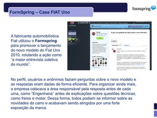 FormSpring – Case FIAT Uno




A fabricante automobilística
Fiat utilizou o Formspring
para promover o lançamento
do novo modelo do Fiat Uno
2010, rotulando a ação como
―a maior entrevista coletiva
do mundo‖.


No perfil, usuários e anônimos faziam perguntas sobre o novo modelo e
as respostas eram dadas de forma eficiente. Para organizar ainda mais,
a empresa colocava a área responsável pela resposta antes de cada
uma, como ―Engenharia‖ antes de explicações sobre questões técnicas,
como freios e motor. Dessa forma, todos podiam se informar sobre as
novidades do carro e acabavam sendo atingidos por uma forte
exposição da marca.
 