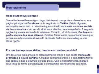 Monitoramento

Onde estão meus clientes?
Seus clientes estão em algum lugar da internet, mas podem não estar na sua
página principal do Facebook ou te seguindo no Twitter. Existe algumas
suposições sobre isso: a primeira é que você não sabe usar as redes sociais
de forma atrativa e em vez de atrair seus clientes, acaba repelindo. A segunda
opção é que eles ainda não te acharam. Portanto, vá atrás deles. Conheça os
perfis sociais dos seus clientes. Existem ferramentas de monitoramento que
acham as redes sociais através do banco de dados do seu mailing, é uma
ótima opção.


Por que tenho poucas visitas, mesmo com muito conteúdo?
Um dos erros mais graves no relacionamento online é que existe muita auto-
promoção e pouca partilha. A mágica do mundo online é o compartilhamento
das coisas, e não o acúmulo de tudo pra si. Use o monitoramento, marque
seus links de forma personalizada e compartilhe conhecimento pela rede.
 