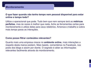 Monitoramento

O que fazer quando não tenho tempo nem pessoal disponível para estar
online o tempo todo?
Utilize o operacional que pode. Tudo bem que nem sempre terá as métricas
perfeitas, mas às vezes é melhor que nada. Ache as ferramentas certas para
monitoramento e utilize delas para seus relatórios. Ameniza o trabalho e sobra
mais tempo paras as interações.


Como posso filtrar conteúdos relevantes?
Quanto mais uma empresa cresce no ambiente online, mais interações a
respeito desta marca existem. Mais tweets, comentários no Facebook, nos
posts dos blogs e assim por diante. O segredo é obter as informações
relevantes facilmente através do monitoramento.
 