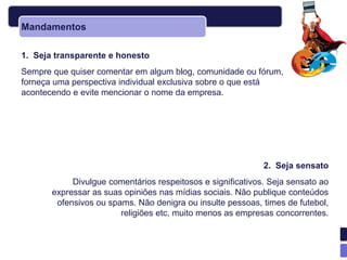Mandamentos

1. Seja transparente e honesto
Sempre que quiser comentar em algum blog, comunidade ou fórum,
forneça uma perspectiva individual exclusiva sobre o que está
acontecendo e evite mencionar o nome da empresa.




                                                             2. Seja sensato
            Divulgue comentários respeitosos e significativos. Seja sensato ao
       expressar as suas opiniões nas mídias sociais. Não publique conteúdos
        ofensivos ou spams. Não denigra ou insulte pessoas, times de futebol,
                        religiões etc, muito menos as empresas concorrentes.
 