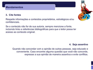 Mandamentos

3. Cite fontes
Respeite informações e conteúdos proprietários, estratégicos e/ou
confidenciais.
Se o conteúdo não for de sua autoria, sempre mencione a fonte,
incluindo links e referências bibliográficas para que o leitor possa ter
acesso ao conteúdo original.




                                                                 4. Seja assertivo
      Quando não concordar com a opinião de outras pessoas, seja educado e
         conveniente. Caso encontre alguma questão que você não concorde,
                expresse a sua opinião de maneira assertiva e evite conflitos.
 