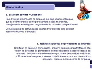 Mandamentos

5. Está com dúvidas? Questione!
Não divulgue informações da empresa que não sejam públicas ou
que são confidenciais, como por exemplo: dados financeiros,
planejamentos estratégicos, lançamentos de produtos, campanhas etc.
Contate a área de comunicação quando tiver dúvidas para publicar
assuntos relativos à empresa.




                              6. Respeite a política de privacidade da empresa
        Certifique-se que seus comentários, imagens ou outras manifestações não
        violem as diretrizes de privacidade, confidencialidade e aspectos legais da
          empresa. Envolver-se em discussões que tratem de questões delicadas,
         polêmicas e estratégicas pode nos prejudicar e acarretar em comentários
                                     negativos, boatos e ruídos acerca da empresa.
 