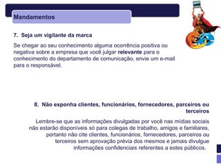 Mandamentos

7. Seja um vigilante da marca
Se chegar ao seu conhecimento alguma ocorrência positiva ou
negativa sobre a empresa que você julgar relevante para o
conhecimento do departamento de comunicação, envie um e-mail
para o responsável.




       8. Não exponha clientes, funcionários, fornecedores, parceiros ou
                                                               terceiros
       Lembre-se que as informações divulgadas por você nas mídias sociais
     não estarão disponíveis só para colegas de trabalho, amigos e familiares,
           portanto não cite clientes, funcionários, fornecedores, parceiros ou
               terceiros sem aprovação prévia dos mesmos e jamais divulgue
                       informações confidenciais referentes a estes públicos.
 