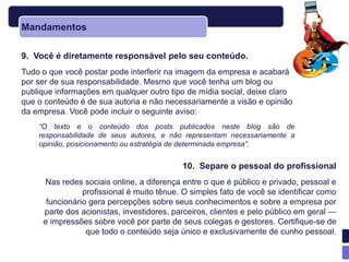 Mandamentos

9. Você é diretamente responsável pelo seu conteúdo.
Tudo o que você postar pode interferir na imagem da empresa e acabará
por ser de sua responsabilidade. Mesmo que você tenha um blog ou
publique informações em qualquer outro tipo de mídia social, deixe claro
que o conteúdo é de sua autoria e não necessariamente a visão e opinião
da empresa. Você pode incluir o seguinte aviso:
    “O texto e o conteúdo dos posts publicados neste blog são de
    responsabilidade de seus autores, e não representam necessariamente a
    opinião, posicionamento ou estratégia de determinada empresa”.


                                           10. Separe o pessoal do profissional
     Nas redes sociais online, a diferença entre o que é público e privado, pessoal e
                profissional é muito tênue. O simples fato de você se identificar como
      funcionário gera percepções sobre seus conhecimentos e sobre a empresa por
     parte dos acionistas, investidores, parceiros, clientes e pelo público em geral —
     e impressões sobre você por parte de seus colegas e gestores. Certifique-se de
                 que todo o conteúdo seja único e exclusivamente de cunho pessoal.
 