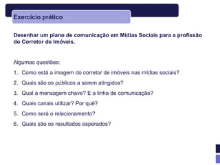 Exercício prático

Desenhar um plano de comunicação em Mídias Sociais para a profissão
do Corretor de Imóveis.


Algumas questões:
1. Como está a imagem do corretor de imóveis nas mídias sociais?
2. Quais são os públicos a serem atingidos?
3. Qual a mensagem chave? E a linha de comunicação?
4. Quais canais utilizar? Por quê?
5. Como será o relacionamento?
6. Quais são os resultados esperados?
 