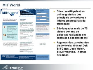 MIT World
               Site com 428 palestras
                online gratuitas dos
                principais pensadores e
                lideres empresariais da
                atualidade
               São lançados mais de 75
                vídeos por ano de
                palestras realizadas em
                todas as 5 escolas do MIT
               Algumas das palestrantes
                disponíveis: Michael Dell,
                Bill Gates, Jack Welch,
                Steve Wozniak, Thomas
                Friedman
 