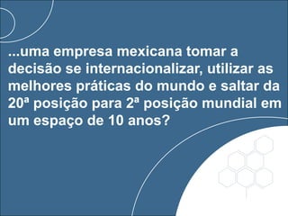 ...uma empresa mexicana tomar a
decisão se internacionalizar, utilizar as
melhores práticas do mundo e saltar da
20ª posição para 2ª posição mundial em
um espaço de 10 anos?
 