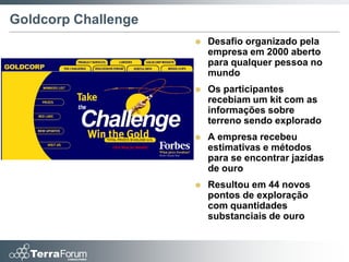 Goldcorp Challenge
                        Desafio organizado pela
                         empresa em 2000 aberto
                         para qualquer pessoa no
                         mundo
                        Os participantes
                         recebiam um kit com as
                         informações sobre
                         terreno sendo explorado
                        A empresa recebeu
                         estimativas e métodos
                         para se encontrar jazidas
                         de ouro
                        Resultou em 44 novos
                         pontos de exploração
                         com quantidades
                         substanciais de ouro
 
