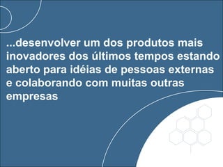 ...desenvolver um dos produtos mais
inovadores dos últimos tempos estando
aberto para idéias de pessoas externas
e colaborando com muitas outras
empresas
 