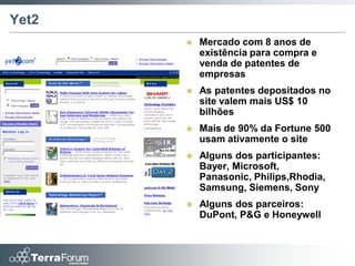 Yet2
          Mercado com 8 anos de
           existência para compra e
           venda de patentes de
           empresas
          As patentes depositados no
           site valem mais US$ 10
           bilhões
          Mais de 90% da Fortune 500
           usam ativamente o site
          Alguns dos participantes:
           Bayer, Microsoft,
           Panasonic, Philips,Rhodia,
           Samsung, Siemens, Sony
          Alguns dos parceiros:
           DuPont, P&G e Honeywell
 