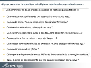Alguns exemplos de questões estratégicas relacionadas ao conhecimento...

    Como transferir as boas práticas de gestão da fábrica x para a fábrica y?

    Como encontrar rapidamente um especialista no assunto xpto?

    Como não perder horas e mais horas buscando informação?

    Como evitar a constante reinvenção da roda?

    Como usar a experiência, erros e acertos, para aprender coletivamente....?

    Como saber antes da minha concorrência que....?

    Como reter conhecimento abc na empresa ? Como proteger informação xyz?

    Como criar uma cultura global ?

    Como gerar e implementar novas idéias de forma constante e inovações radicais?

     Qual é o tipo de conhecimento que me garante vantagem competitiva?
 