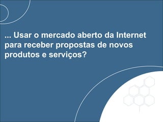 ... Usar o mercado aberto da Internet
para receber propostas de novos
produtos e serviços?
 