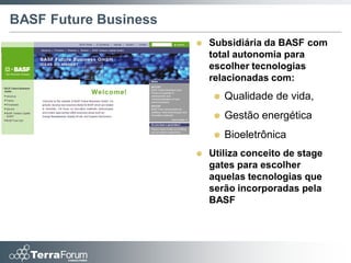 BASF Future Business
                          Subsidiária da BASF com
                           total autonomia para
                           escolher tecnologias
                           relacionadas com:
                              Qualidade de vida,
                              Gestão energética
                              Bioeletrônica
                          Utiliza conceito de stage
                           gates para escolher
                           aquelas tecnologias que
                           serão incorporadas pela
                           BASF
 