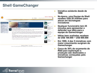 Shell GameChanger
                       Iniciativa existente desde de
                        1996
                       Na época, uma Equipe da Shell
                        recebeu US$ 20 milhões para
                        alocar em tecnologias
                        inovadores
                       Qualquer funcionário tem 25
                        minutos para apresentar e
                        defender sua idéia para a
                        equipe do Gamechanger
                       Idéias bem avaliadas recebem
                        de US$ 100.000 ~ US$ 600.000
                       Em 1999, 4 das 5 iniciativas com
                        maior crescimento surgiram do
                        Gamechanger
                       Cerca de 30% do orçamento de
                        R&D para exploração e
                        produção são destinados a
                        iniciativas começadas pelo
                        Gamechanger
 