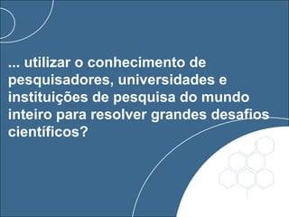 ... utilizar o conhecimento de
pesquisadores, universidades e
instituições de pesquisa do mundo
inteiro para resolver grandes desafios
científicos?
 