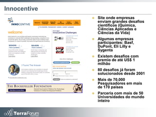 Innocentive
                 Site onde empresas
                  enviam grandes desafios
                  científicos (Química,
                  Ciências Aplicadas e
                  Ciências da Vida)
                 Algumas empresas
                  participantes: Basf,
                  DuPont, Eli Lilly e
                  Sygenta
                 Existem desafios com
                  premio de até US$ 1
                  milhão
                 80 desafios já foram
                  solucionados desde 2001
                 Mais de 70,000
                  Pesquisadores em mais
                  de 170 países
                 Parceria com mais de 50
                  Universidades do mundo
                  inteiro
 