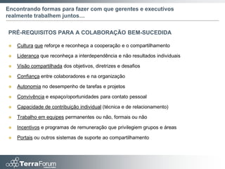 Encontrando formas para fazer com que gerentes e executivos
realmente trabalhem juntos…

PRÉ-REQUISITOS PARA A COLABORAÇÃO BEM-SUCEDIDA

   Cultura que reforçe e reconheça a cooperação e o compartilhamento

   Liderança que reconheça a interdependência e não resultados individuais

   Visão compartilhada dos objetivos, diretrizes e desafios

   Confiança entre colaboradores e na organização

   Autonomia no desempenho de tarefas e projetos

   Convivência e espaço/oportunidades para contato pessoal

   Capacidade de contribuição individual (técnica e de relacionamento)

   Trabalho em equipes permanentes ou não, formais ou não

   Incentivos e programas de remuneração que privilegiem grupos e áreas

   Portais ou outros sistemas de suporte ao compartilhamento
 